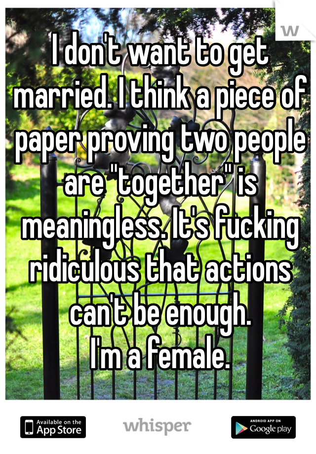 I don't want to get married. I think a piece of paper proving two people are "together" is meaningless. It's fucking ridiculous that actions can't be enough. 
I'm a female. 