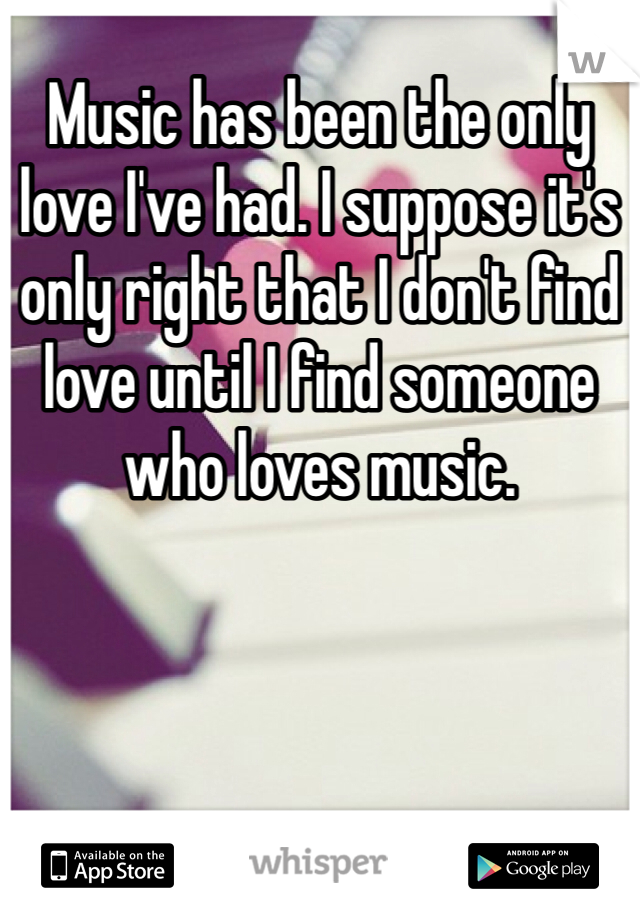 Music has been the only love I've had. I suppose it's only right that I don't find love until I find someone who loves music. 