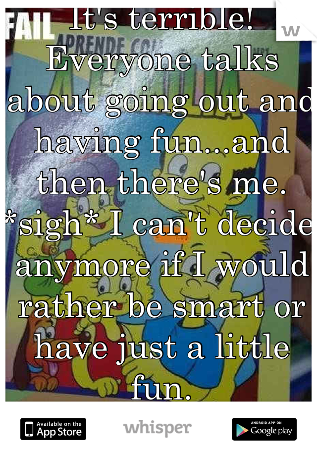 It's terrible! Everyone talks about going out and having fun...and then there's me. *sigh* I can't decide anymore if I would rather be smart or have just a little fun.