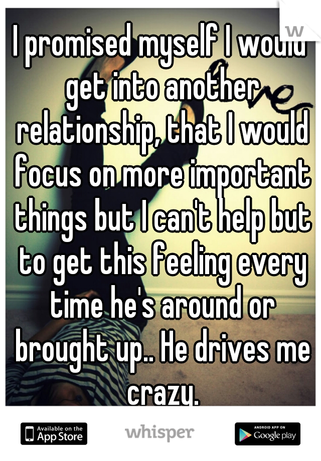 I promised myself I would get into another relationship, that I would focus on more important things but I can't help but to get this feeling every time he's around or brought up.. He drives me crazy.