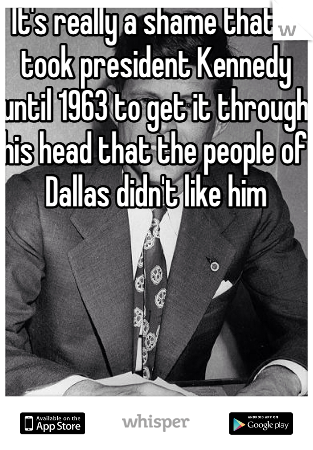 It's really a shame that it took president Kennedy until 1963 to get it through his head that the people of Dallas didn't like him 