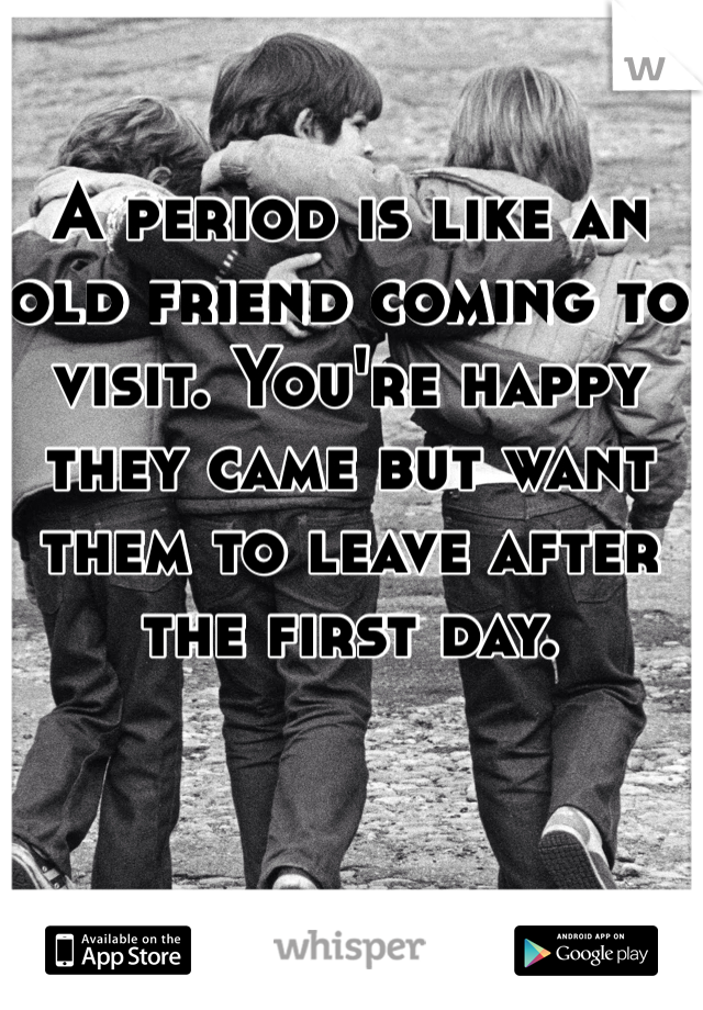 A period is like an old friend coming to visit. You're happy they came but want them to leave after the first day. 