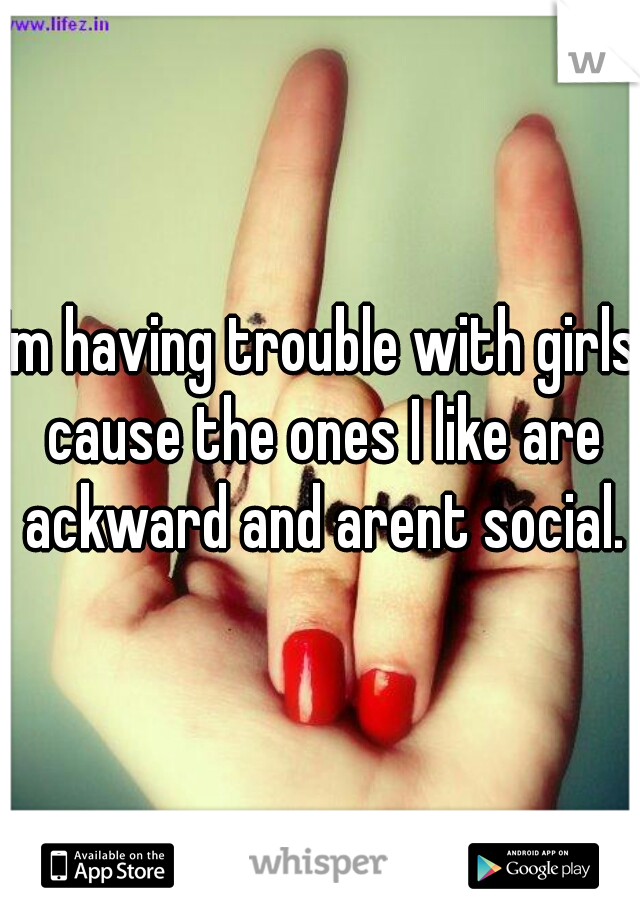 Im having trouble with girls cause the ones I like are ackward and arent social.