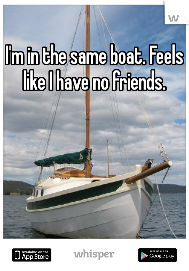 I'm in the same boat. Feels like I have no friends. 