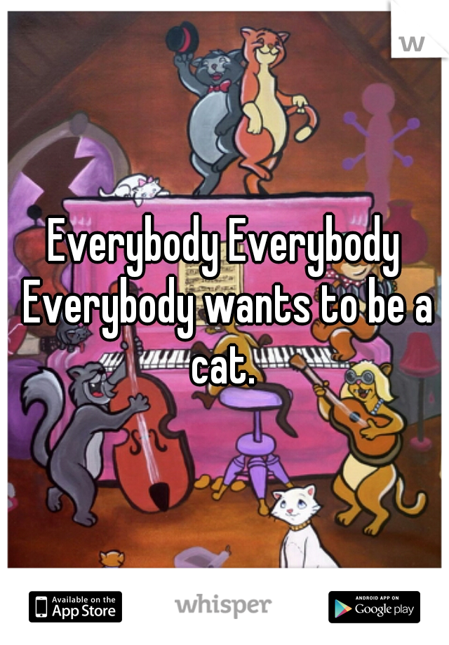 Everybody Everybody Everybody wants to be a cat. 