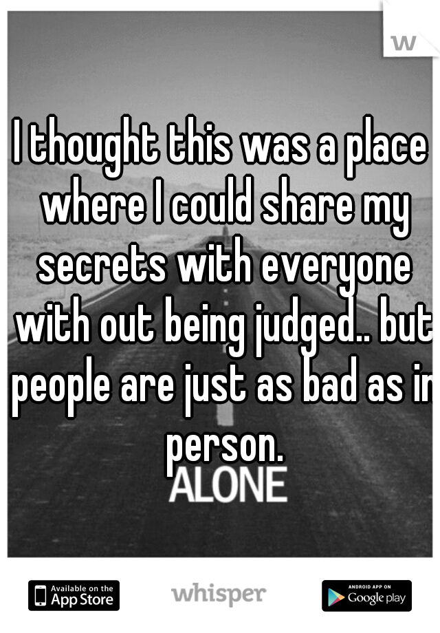 I thought this was a place where I could share my secrets with everyone with out being judged.. but people are just as bad as in person.