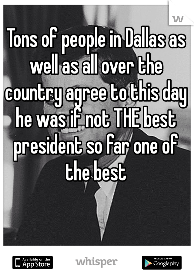 Tons of people in Dallas as well as all over the country agree to this day he was if not THE best president so far one of the best