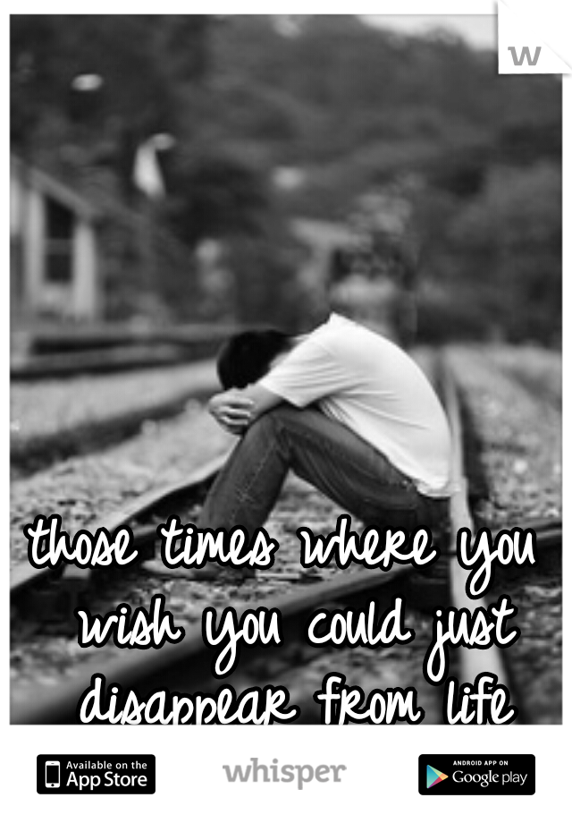 those times where you wish you could just disappear from life itself........  