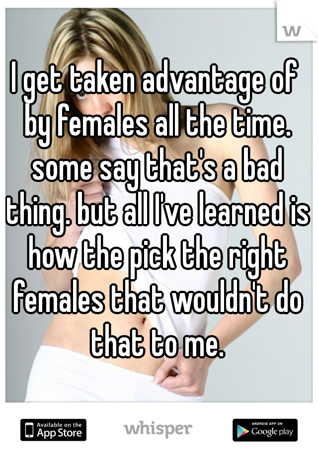 I get taken advantage of by females all the time. some say that's a bad thing. but all I've learned is how the pick the right females that wouldn't do that to me.