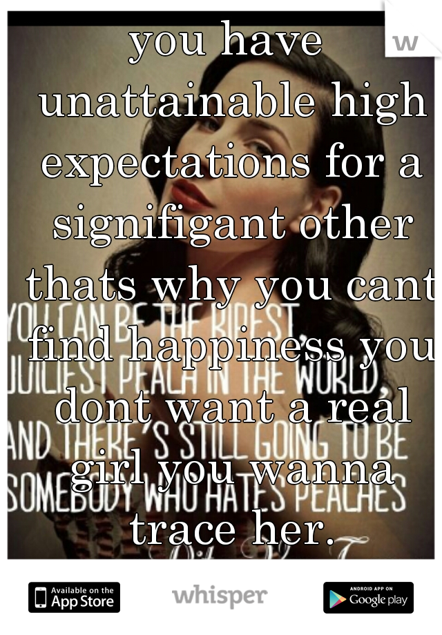 you have unattainable high expectations for a signifigant other thats why you cant find happiness you dont want a real girl you wanna trace her.