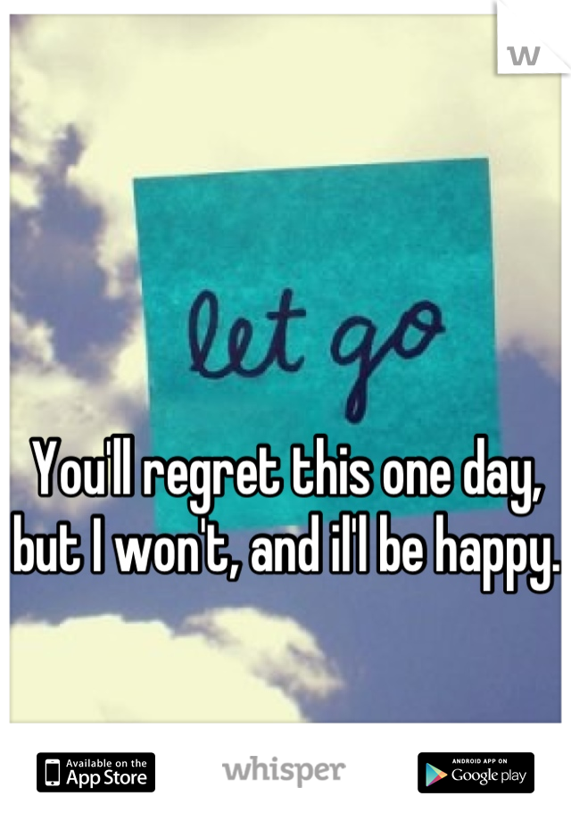 You'll regret this one day, but I won't, and il'l be happy. 