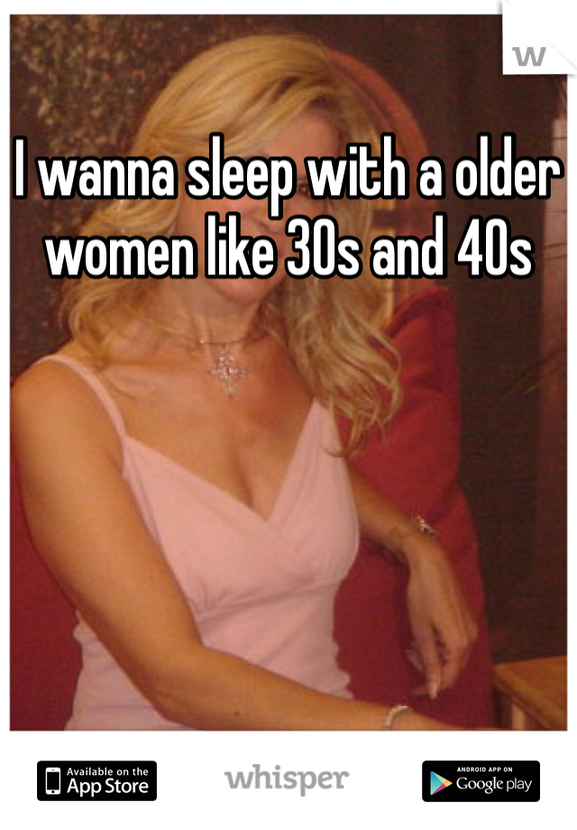 I wanna sleep with a older women like 30s and 40s 