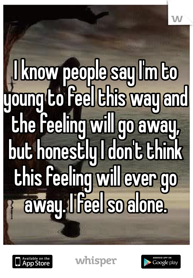 I know people say I'm to young to feel this way and the feeling will go away, but honestly I don't think this feeling will ever go away. I feel so alone. 