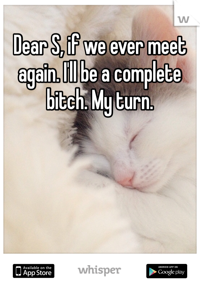 Dear S, if we ever meet again. I'll be a complete bitch. My turn. 