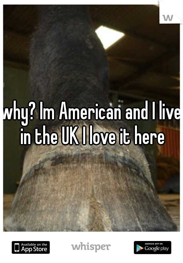 why? Im American and I live in the UK I love it here