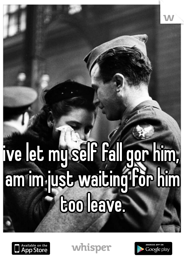 ive let my self fall gor him, am im just waiting for him too leave.