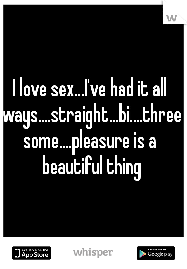 I love sex...I've had it all ways....straight...bi....threesome....pleasure is a beautiful thing