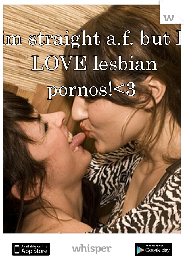 im straight a.f. but I LOVE lesbian pornos!<3 