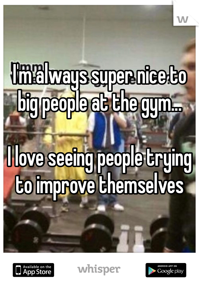 I'm always super nice to big people at the gym...

I love seeing people trying to improve themselves 