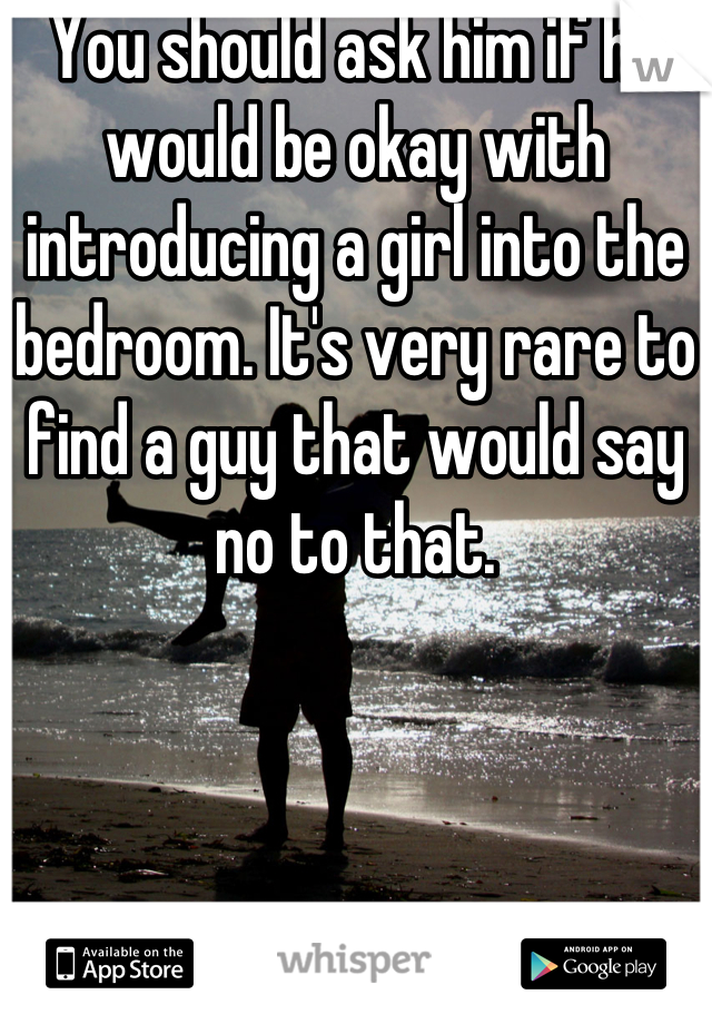 You should ask him if he would be okay with introducing a girl into the bedroom. It's very rare to find a guy that would say no to that.