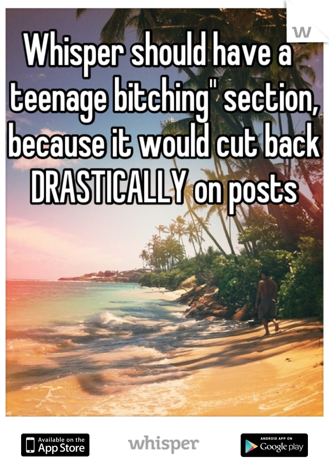 Whisper should have a " teenage bitching" section, because it would cut back DRASTICALLY on posts