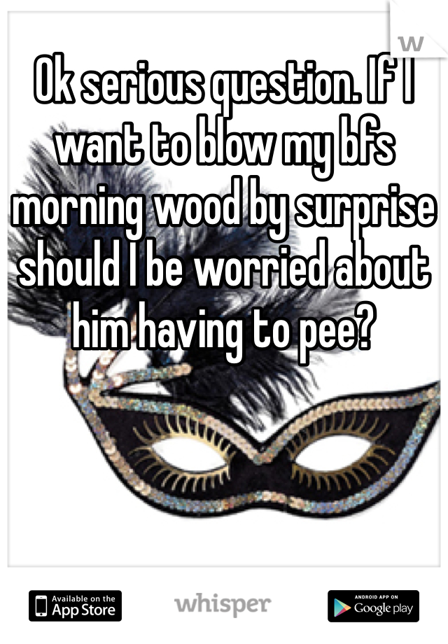 Ok serious question. If I want to blow my bfs morning wood by surprise should I be worried about him having to pee? 