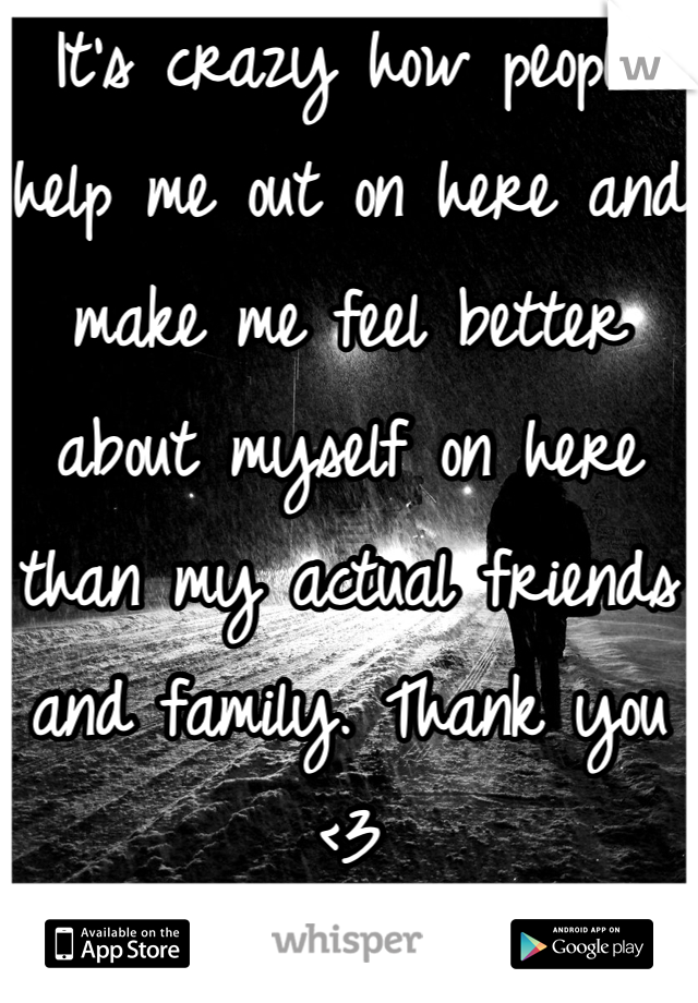 It's crazy how people help me out on here and make me feel better about myself on here than my actual friends and family. Thank you <3