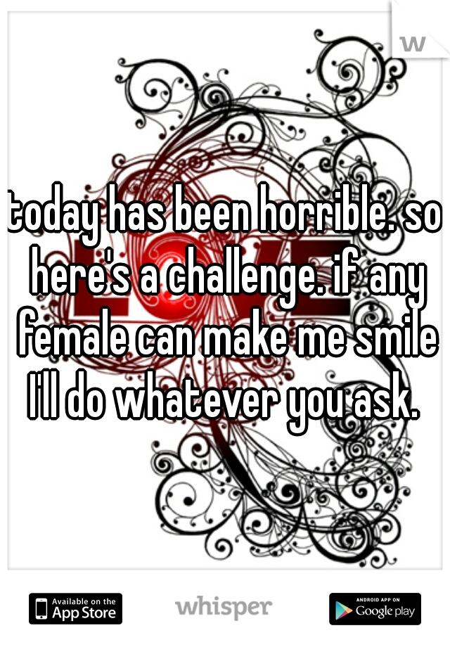 today has been horrible. so here's a challenge. if any female can make me smile I'll do whatever you ask. 