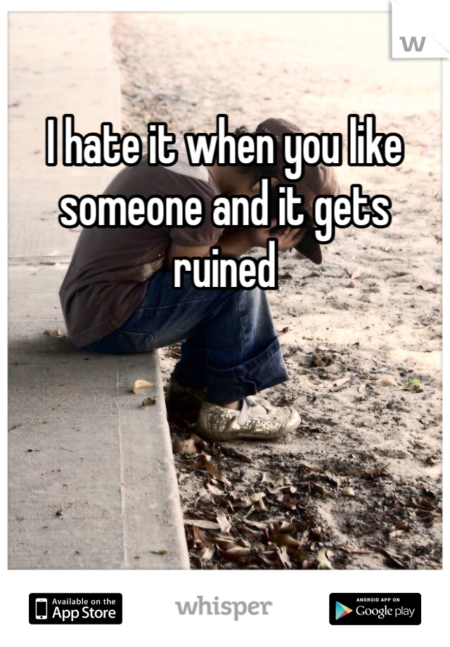 I hate it when you like someone and it gets ruined 