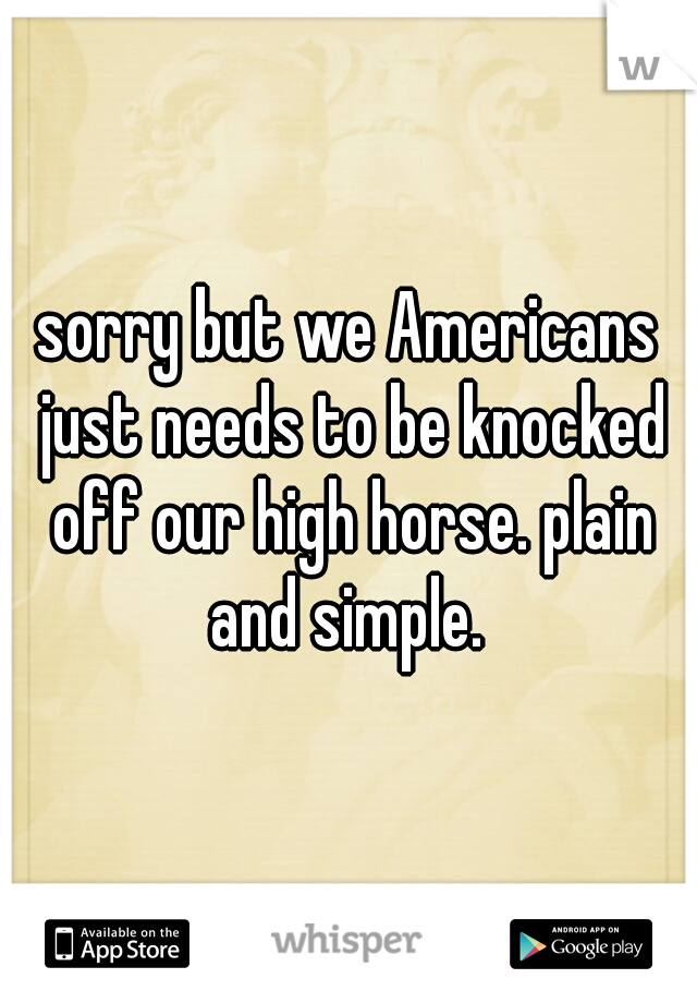 sorry but we Americans just needs to be knocked off our high horse. plain and simple. 