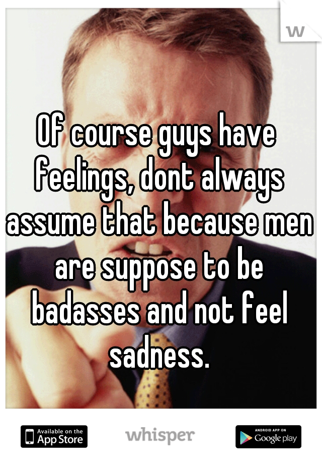 Of course guys have feelings, dont always assume that because men are suppose to be badasses and not feel sadness.