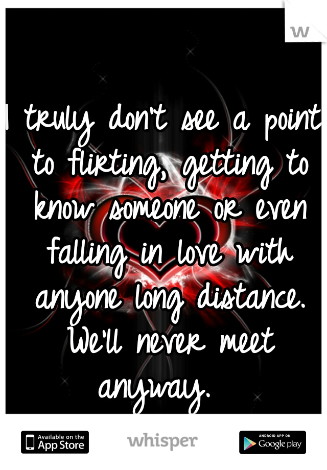 I truly don't see a point to flirting, getting to know someone or even falling in love with anyone long distance. We'll never meet anyway.  