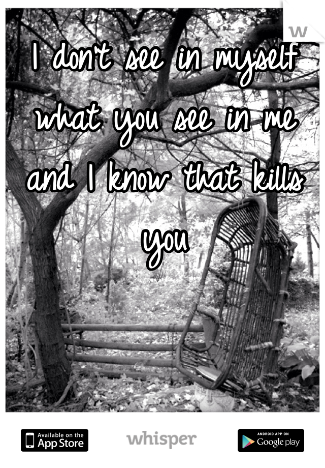 I don't see in myself what you see in me and I know that kills you 