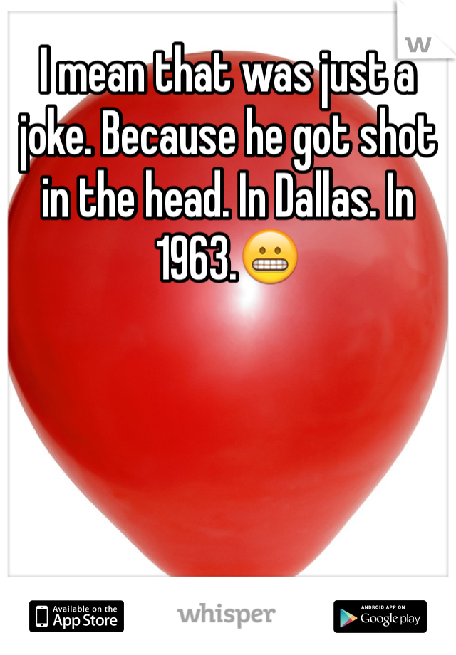 I mean that was just a joke. Because he got shot in the head. In Dallas. In 1963.😬