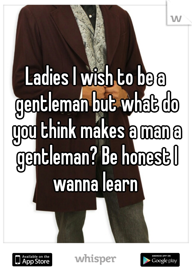 Ladies I wish to be a gentleman but what do you think makes a man a gentleman? Be honest I wanna learn 