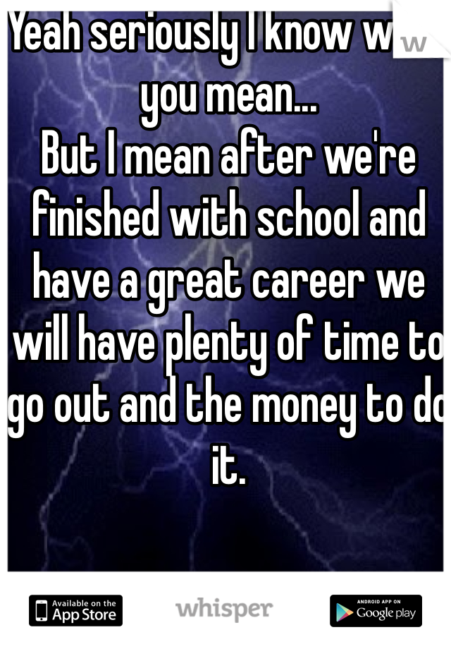 Yeah seriously I know what you mean...
But I mean after we're finished with school and have a great career we will have plenty of time to go out and the money to do it. 