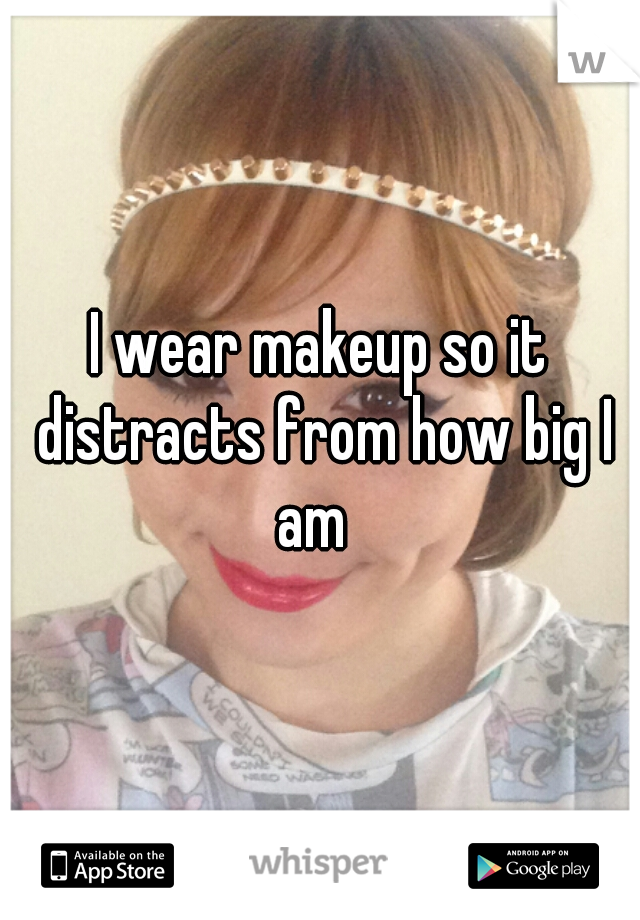 I wear makeup so it distracts from how big I am  