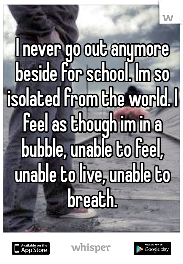 I never go out anymore beside for school. Im so isolated from the world. I feel as though im in a bubble, unable to feel, unable to live, unable to breath. 