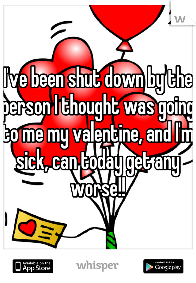 I've been shut down by the person I thought was going to me my valentine, and I'm sick, can today get any worse!!