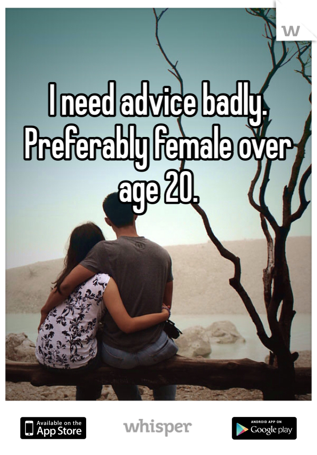 I need advice badly. Preferably female over age 20.