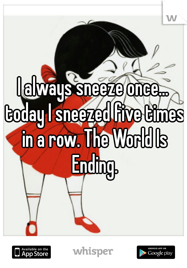 I always sneeze once... today I sneezed five times in a row. The World Is Ending.