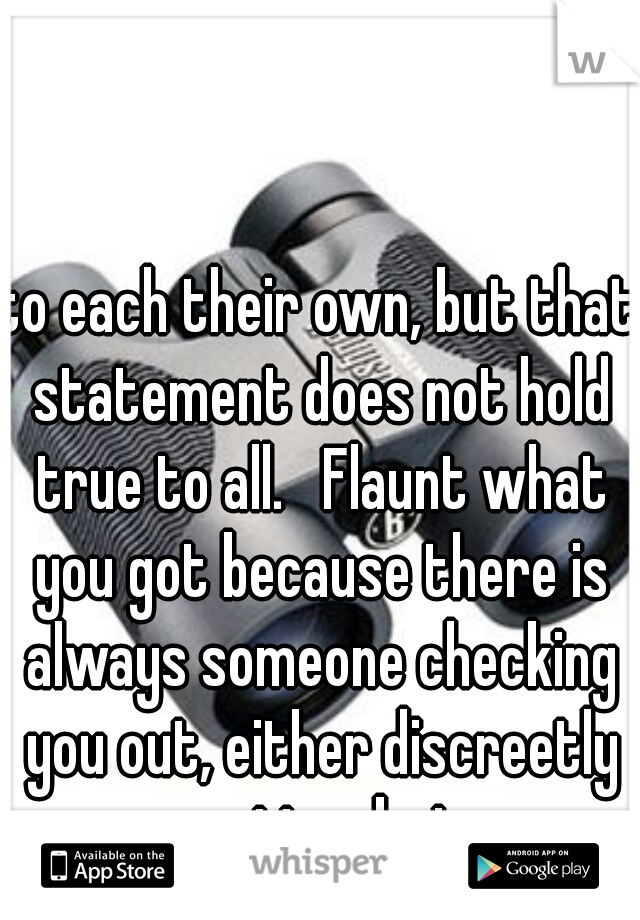 to each their own, but that statement does not hold true to all.   Flaunt what you got because there is always someone checking you out, either discreetly or pretty obvious.