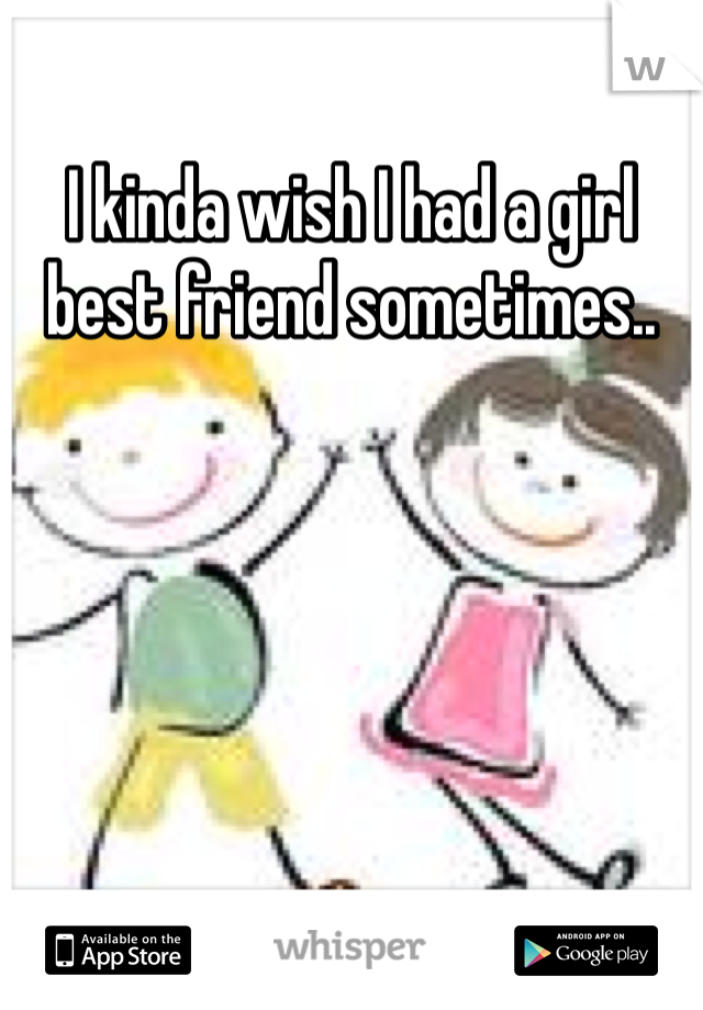 I kinda wish I had a girl best friend sometimes..