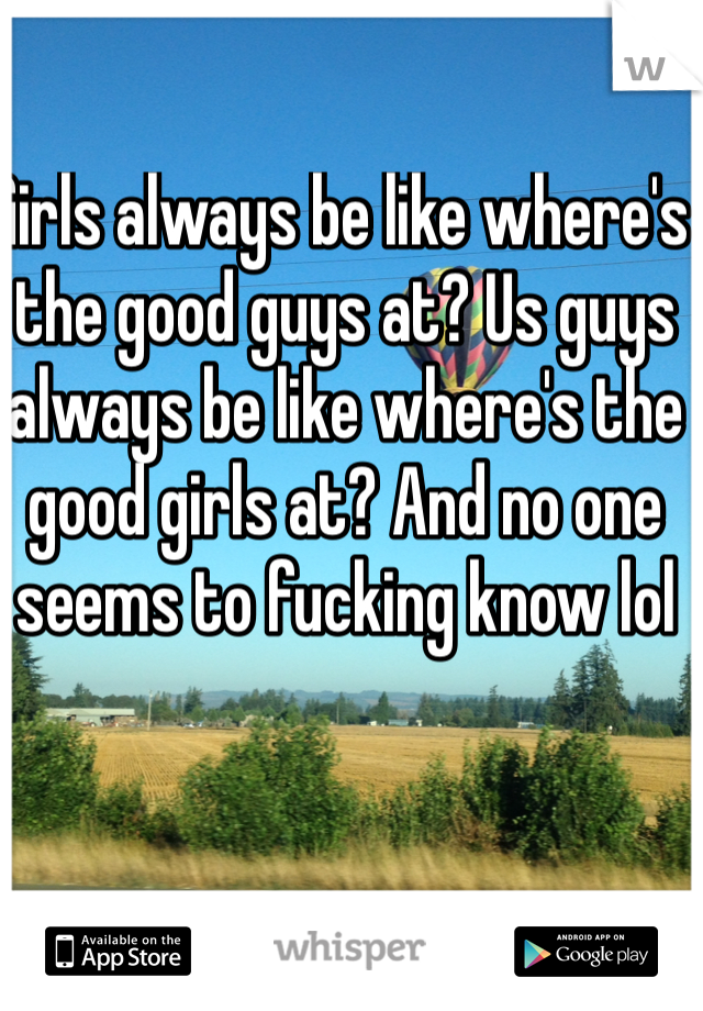 Girls always be like where's the good guys at? Us guys always be like where's the good girls at? And no one seems to fucking know lol