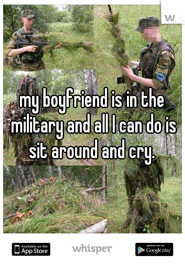 my boyfriend is in the military and all I can do is sit around and cry. 