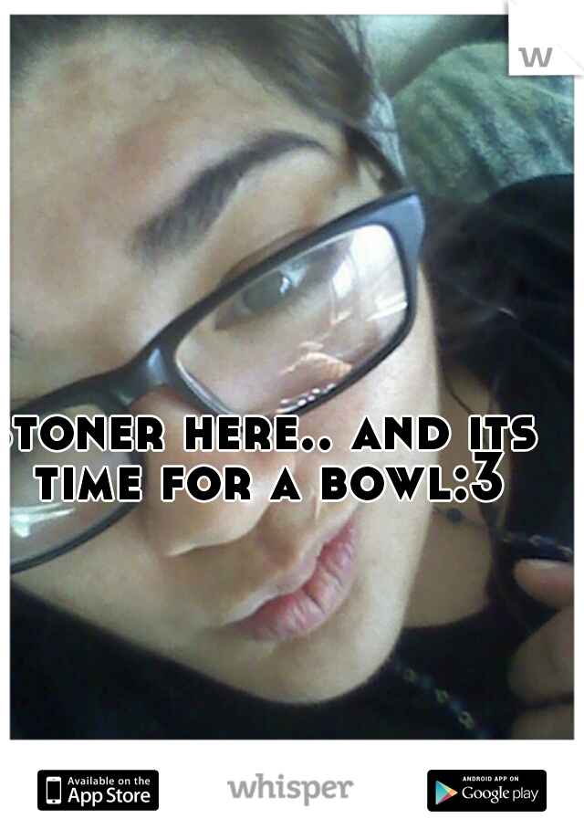 stoner here.. and its time for a bowl:3