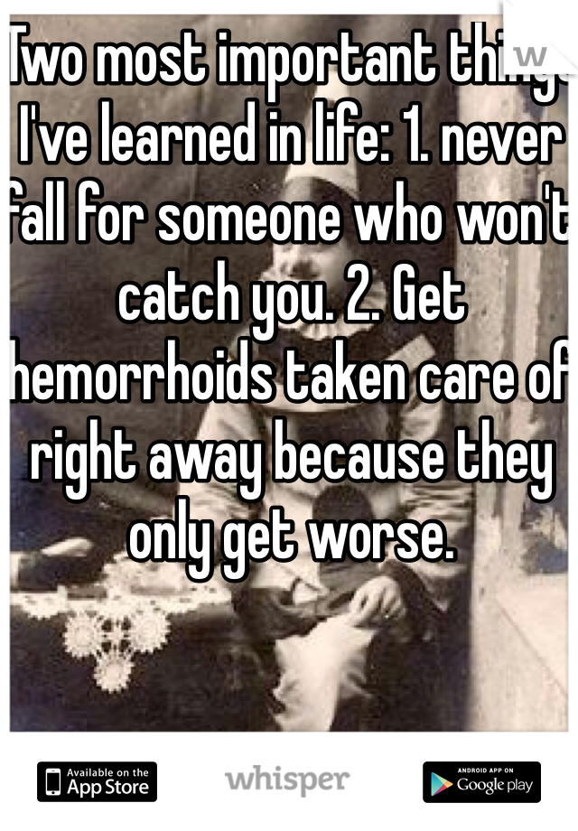 Two most important things I've learned in life: 1. never fall for someone who won't catch you. 2. Get hemorrhoids taken care of right away because they only get worse.  