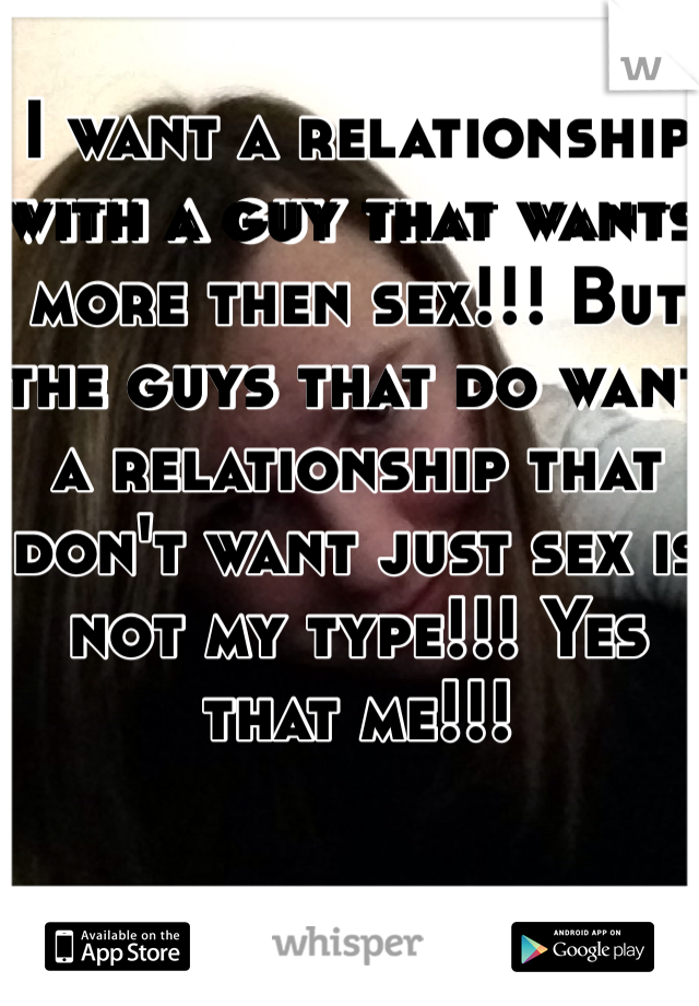 I want a relationship with a guy that wants more then sex!!! But the guys that do want a relationship that don't want just sex is not my type!!! Yes that me!!!