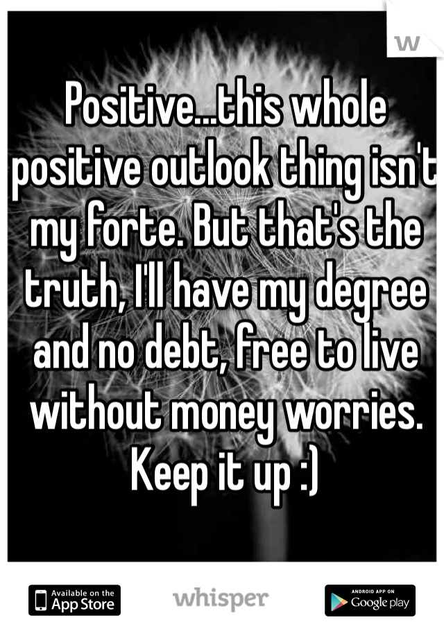 Positive...this whole positive outlook thing isn't my forte. But that's the truth, I'll have my degree and no debt, free to live without money worries.
Keep it up :)