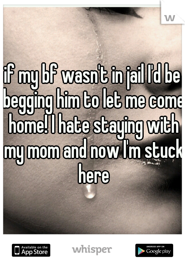 if my bf wasn't in jail I'd be begging him to let me come home! I hate staying with my mom and now I'm stuck here